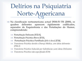 Delírios na Psiquiatria
     Norte-Americana
             
 Na classificação norteamericana actual DSM-IV-TR (2000), os
  quadros delirantes aparecem rígidamente codificados,
  separados da Esquizofrenia e das Pertubações do Humor,
  compreendendo:

    Perturbação Delirante [F22.0],
    Perturbação Psicótica Breve [F23],
     Perturbação Psicótica Partilhada (folie à deux) [F24].
    Transtorno Psicótico devido a Doença Médica, com ideias delirantes
     (F06.2)
    Transtorno Psicótico Induzido por Substâncias scom ideias Delirantes
    Transtorno Psicótico não-especificado (F29)
 
