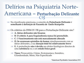 Delírios na Psiquiatria Norte-
Americana – Perturbação Delirante
                                 
  Na classificação americana, o conceito da Perturbação Delirante é
   semelhante à definição de Paranóia de Emile Kraepelin

  Os critérios da DSM-IV-TR para a Perturbação Delirante são:1
     A. Ideias delirantes não bizarras
     B. O critério A para Esquizofrenia nunca foi preenchido.
     C. O funcionamento não está marcadamente alterado
     D. Se ocorreram episódios do humor simultaneamente com as
      ideias delirantes, a sua duração total foi relativamente breve
     E. A perturbação não é devida aos efeitos fisiológicos directos de
      uma substância ou a um estado físico geral.

     Tipos: Persecutório, Ciúme, Erotomaníaco, Somático,
      Grandiosidade, Misto, Não Especificado
                                               1American   Psychiatric Association,2002
 