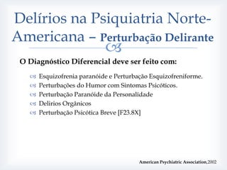 Delírios na Psiquiatria Norte-
Americana – Perturbação Delirante
                             
 O Diagnóstico Diferencial deve ser feito com:
      Esquizofrenia paranóide e Perturbação Esquizofreniforme.
      Perturbações do Humor com Sintomas Psicóticos.
      Perturbação Paranóide da Personalidade
      Delirios Orgânicos
      Perturbação Psicótica Breve [F23.8X]




                                         American Psychiatric Association,2002
 