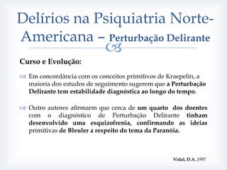 Delírios na Psiquiatria Norte-
Americana – Perturbação Delirante
                            
Curso e Evolução:
 Em concordância com os conceitos primitivos de Kraepelin, a
  maioría dos estudos de seguimento sugerem que a Perturbação
  Delirante tem estabilidade diagnóstica ao longo do tempo.

 Outro autores afirmarm que cerca de um quarto dos doentes
  com o diagnóstico de Perturbação Delirante tinham
  desenvolvido uma esquizofrenia, confirmando as ideias
  primitivas de Bleuler a respeito do tema da Paranóia.



                                                  Vidal, D.A.,1997
 