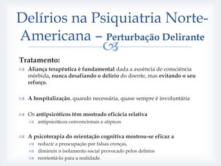 Delírios na Psiquiatria Norte-
Americana – Perturbação Delirante
                                   
Tratamento:
 Áliança terapêutica é fundamental dada a ausência de consciência
  mórbida, nunca desafiando o delírio do doente, mas evitando o seu
  reforço.

 A hospitalização, quando necessária, quase sempre é involuntária

 Os antipsicóticos têm mostrado eficácia relativa
    antipsicóticos convencionais e atípicos


 A psicoterapia do orientação cognitiva mostrou-se eficaz a
    reduzir a preocupação por falsas crenças,
    diminuir o isolamento social provocado pelos delírios
    reorientá-lo para a realidade.
 