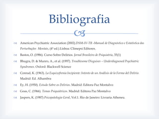 Bibliografia
                               
   American Psychiatric Association (2002).DSM-IV-TR -Manual de Diagnóstico e Estatística das
    Perturbações Mentais, (4ª ed.).Lisboa: Climepsi Editores.

   Bastos, O. (1986). Curso Sobre Delírios. Jornal Brasileiro de Psiquiatria, 35(1)

   Bhugra, D. & Munro, A., et al. (1997). Troublesome Disguises – Underdiagnosed Psychiatric
    Syndromes. Oxford: Blackwell Science

   Conrad, K. (1963). La Esquizofrenia Incipiente: Intento de un Análisis de la Forma del Delírio.
    Madrid: Ed. Alhambra

   Ey, H. (1950). Estudo Sobre os Delirios. Madrid: Editora Paz Montalvo

   Goas, C. (1966). Temas Psiquiátricos. Madrid: Editora Paz Montalvo

   Jaspers, K. (1987) Psicopatologia Geral, Vol.1. Rio de Janeiro: Livraria Atheneu.
 