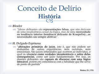Conceito de Delírio
                      História
                            
 Bleuler
   “Ideias delirantes são representações falsas, que não derivam
    de uma insuficiência casual da lógica, mas de uma necessidade
    ou tendência interior (tendência delirante de Kraepelin)…as
    necessidades são sempre afetivas”.

 H. Delgado Espinosa
   “alterações primárias do juízo, isto é, que não podem ser
    deduzidas de outras experiências, nem racionais, nem
    emocionais. São juízos infundados que ocorrem ao indivíduo, o
    qual os vivencía como verdades incontestáveis e retira delas
    consequências, como um juízo fundamentado. Por isso, os
    doentes delirantes são capazes de discorrer com uma lógica
    intocável, porém em consonância com a falsidade que lhe serve
    de ponto de partida”

                                                        Bastos, O. ,1986
 