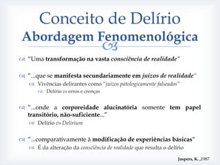 Conceito de Delírio
Abordagem Fenomenológica
                                     
 “Uma transformação na vasta consciência de realidade”

 “...que se manifesta secundariamente em juízos de realidade“
    Vivências delirantes como “juízos patologicamente falseados”
       Delírio vs erros e crenças


 “...onde a corporeidade alucinatória somente tem papel
  transitório, não-suficiente...”
    Delírio vs Delirium


 “...comparativamente à modificação de experiências básicas“
    É da alteração da consciência de realidade que resulta o delírio

                                                                  Jaspers, K. ,1987
 