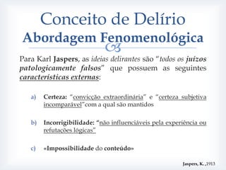 Conceito de Delírio
Abordagem Fenomenológica
                             
Para Karl Jaspers, as ideias delirantes são “todos os juízos
patologicamente falsos” que possuem as seguintes
características externas:

   a)   Certeza: “convicção extraordinária” e “certeza subjetiva
        incomparável”com a qual são mantidos

   b)   Incorrigibilidade: “não influenciáveis pela experiência ou
        refutações lógicas”

   c)   «Impossibilidade do conteúdo»

                                                         Jaspers, K. ,1913
 