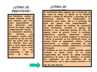 ¿CÓMO SE PREVIENE? Los familiares, vecinos y amigos deberían vigilar a sus mayores que viven solos especialmente si han observado algún factor de riesgo, como un comportamiento huraño o un aislamiento voluntario. No obstante, con frecuencia resulta difícil ayudarlos ya que son ellos los que evitan todo tipo de atención. Esto hace que a veces llegue incluso a debatirse si se trata realmente de una enfermedad o sólo un estilo de vida.  ¿CÓMO SE COMBATE? El tratamiento debe empezar por la detección de los casos de riesgo, el ingreso en un Hospital General o Unidad de Geriatría, y abordaje de los trastornos médicos. Es indispensable un diagnóstico para saber cuál es la patología de base que genera este comportamiento.  Se deben adoptar las medidas de protección social pertinentes, evitando el regreso del enfermo a sus condiciones previas de vida. En algunos casos es preciso tratar la patología psiquiátrica asociada (depresión, delirios crónicos). Si no es posible asegurar la convivencia o ubicar al paciente en una institución social, es preciso hacer un seguimiento crónico, visitas domiciliarias, y trabajo coordinado de los servicios sanitarios (médico, enfermera) y sociales (trabajador social).  El problema es que los propios afectados suelen rechazar la ayuda social. Si no están incapacitados por motivo de alguna patología psiquiátrica de base o una demencia, no pueden ser ingresados en una residencia sin su consentimiento, con lo que termina volviendo a su tipo de vida anterior.   