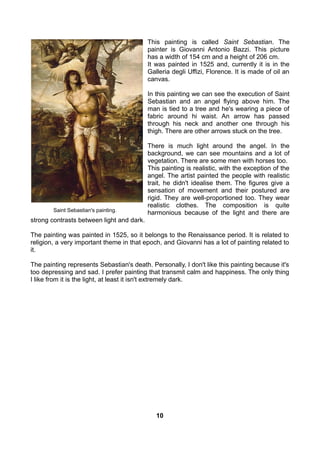 This painting is called Saint Sebastian. The
painter is Giovanni Antonio Bazzi. This picture
has a width of 154 cm and a height of 206 cm.
It was painted in 1525 and, currently it is in the
Galleria degli Uffizi, Florence. It is made of oil an
canvas.
In this painting we can see the execution of Saint
Sebastian and an angel flying above him. The
man is tied to a tree and he's wearing a piece of
fabric around hi waist. An arrow has passed
through his neck and another one through his
thigh. There are other arrows stuck on the tree.
There is much light around the angel. In the
background, we can see mountains and a lot of
vegetation. There are some men with horses too.
This painting is realistic, with the exception of the
angel. The artist painted the people with realistic
trait, he didn't idealise them. The figures give a
sensation of movement and their postured are
rigid. They are well-proportioned too. They wear
realistic clothes. The composition is quite
harmonious because of the light and there are
strong contrasts between light and dark.
The painting was painted in 1525, so it belongs to the Renaissance period. It is related to
religion, a very important theme in that epoch, and Giovanni has a lot of painting related to
it.
The painting represents Sebastian's death. Personally, I don't like this painting because it's
too depressing and sad. I prefer painting that transmit calm and happiness. The only thing
I like from it is the light, at least it isn't extremely dark.
Saint Sebastian's painting.
10
 