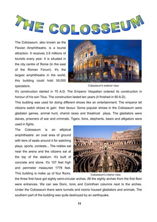 The Colosseum, also known as the
Flavian Amphitheatre, is a tourist
attraction. It receives 3.9 millions of
tourists every year. It is situated in
the city centre of Rome (in the east
of the Roman Forum). It's the
largest amphitheatre in the world,
this building could hold 50,000
spectators.
It's construction started in 70 A.D. The Emperor Vespatian ordered its construction in
honour of his son Titus. The construction lasted ten years (it finished in 80 A.D).
This building was used for doing different shows like an entertainment. The emperor let
citizens watch shows to gain their favour. Some popular shows in the Colosseum were
gladiator games, animal hunt, chariot races and theatrical plays. The gladiators were
slaves, prisoners of war and criminals. Tigers, lions, elephants, bears and alligators were
used in fights.
The Colosseum is an elliptical
amphitheatre: an oval area of ground
with tiers of seats around it for watching
plays, sports, contests... The nobles sat
near the arena and the citizens sat at
the top of the stadium. It's built of
concrete and stone. It's 157 feet high
and perimeter measured 1778 feet.
This building is make up of four floors,
the three first have got eighty semi-circular arches. All the eighty arches from the first floor
were entrances. We can see Doric, Ionic and Corinthian columns next to the arches.
Under the Colosseum there were tunnels and rooms housed gladiators and animals. The
southern part of the building was quite destroyed by an earthquake.
Colosseum's interior view.
Colosseum's exterior view.
11
 