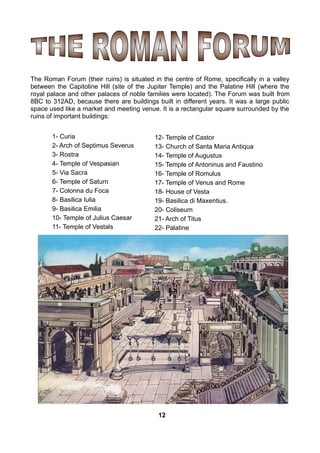 The Roman Forum (their ruins) is situated in the centre of Rome, specifically in a valley
between the Capitoline Hill (site of the Jupiter Temple) and the Palatine Hill (where the
royal palace and other palaces of noble families were located). The Forum was built from
8BC to 312AD, because there are buildings built in different years. It was a large public
space used like a market and meeting venue. It is a rectangular square surrounded by the
ruins of important buildings:
1- Curia
2- Arch of Septimus Severus
3- Rostra
4- Temple of Vespasian
5- Via Sacra
6- Temple of Saturn
7- Colonna du Foca
8- Basilica Iulia
9- Basilica Emilia
10- Temple of Julius Caesar
11- Temple of Vestals
12- Temple of Castor
13- Church of Santa Maria Antiqua
14- Temple of Augustus
15- Temple of Antoninus and Faustino
16- Temple of Romulus
17- Temple of Venus and Rome
18- House of Vesta
19- Basilica di Maxentius.
20- Coliseum
21- Arch of Titus
22- Palatine
12
 