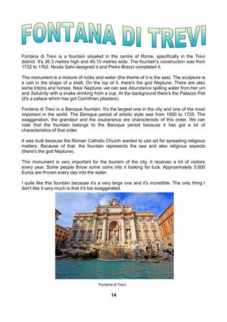 Fontana di Trevi is a fountain situated in the centre of Rome, specifically in the Trevi
district. It's 26.3 metres high and 49.15 metres wide. The fountain's construction was from
1732 to 1762. Nicola Salvi designed it and Pietro Bracci completed it.
The monument is a mixture of rocks and water (the theme of it is the sea). The sculpture is
a cart in the shape of a shell. On the top of it, there's the god Neptune. There are also
some tritons and horses. Near Neptune, we can see Abundance spilling water from her urn
and Salubrity with a snake drinking from a cup. At the background there's the Palazzo Poli
(it's a palace which has got Corinthian pilasters).
Fontana di Trevi is a Baroque fountain. It's the largest one in the city and one of the most
important in the world. The Baroque period of artistic style was from 1600 to 1725. The
exaggeration, the grandeur and the exuberance are characteristic of this order. We can
note that the fountain belongs to the Baroque period because it has got a lot of
characteristics of that order.
It was built because the Roman Catholic Church wanted to use art for spreading religious
matters. Because of that, the fountain represents the sea and also religious aspects
(there's the god Neptune).
This monument is very important for the tourism of the city. It receives a lot of visitors
every year. Some people throw some coins into it looking for luck. Approximately 3,000
Euros are thrown every day into the water.
I quite like this fountain because it's a very large one and it's incredible. The only thing I
don't like it very much is that it's too exaggerated.
Fontana di Trevi.
14
 