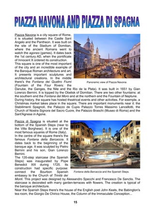 Piazza Navona is a city square of Rome,
it is situated between the Castle Sant
Angelo and the Pantheon. It was built on
the site of the Stadium of Domitian,
where the ancient Romans went to
watch the agones (games). It dates back
the 1st century AD, when the pontificate
of Innocent X ordered its construction.
This square is one of the most important
of the city and an incredible example of
the Baroque Roman architecture and art.
It presents important sculptures and
architectural creations. In the middle
there's the Fontana dei Quattro Fiumi
(Fountain of the Four Rivers: the
Danube, the Ganges, the Nile and the Rio de la Plata). It was built in 1651 by Gian
Lorenzo Bernini. It is topped by the Obelisk of Domitian. There are two other fountains: at
the southern end the Fontana del Moro and at the northern end the Fountain of Neptune.
During history, the square has hosted theatrical events and other activities. For exemple, a
Christmas market takes place in the square. There are important monuments near it: the
Stabilimenti Spagnoli, the Palazzo de Cupis Palazzo Torres Massimo Lancellotti, the
Church of Nostra Signora del Sacro Cuore, the Palazzo Braschi (Museo di Roma) and the
Sant'Agnese in Agone.
Piazza di Spagna is situated at the
bottom of the Spanish Steps (near to
the Villa Borghese). It is one of the
most famous squares of Rome (Italy).
In the centre of the square there's the
famous Fontana della Barcaccia. It
dates back to the beginning of the
baroque age. It was sculpted by Pietro
Bernini and his son, Gian Lorenzo
Bernini.
The 135-step staircase (the Spanish
Steps) was inaugurated by Pope
Benedict XIII during 1725. Its
construction had specific purpose:
connect the Bourbon Spanish
embassy to the Church of Trinità dei
Monti. This project was designed by Alessandro Specchi and Francesco De Sanctis. The
staircase is decorated with many garden-terraces with flowers. The creation is typical of
the baroque architecture.
Near the Spanish Steps there's the house of the English poet John Keats, the Babington's
tea room, the Giorgio De Chirico House, the Column of the Immaculate Conception...
Panoramic view of Piazza Navona.
Fontana della Barcaccia and the Spanish Steps.
15
 