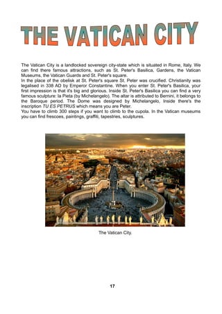 The Vatican City is a landlocked sovereign city-state which is situated in Rome, Italy. We
can find there famous attractions, such as St. Peter's Basilica, Gardens, the Vatican
Museums, the Vatican Guards and St. Peter's square.
In the place of the obelisk at St. Peter's square St. Peter was crucified. Christianity was
legalised in 338 AD by Emperor Constantine. When you enter St. Peter's Basilica, your
first impression is that it's big and glorious. Inside St. Peter's Basilica you can find a very
famous sculpture: la Pieta (by Michelangelo). The altar is attributed to Bernini, it belongs to
the Baroque period. The Dome was designed by Michelangelo, Inside there's the
inscription TU ES PETRUS which means you are Peter.
You have to climb 300 steps if you want to climb to the cupola. In the Vatican museums
you can find frescoes, paintings, graffiti, tapestries, sculptures.
The Vatican City.
17
 