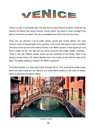 Venice is a city in northeaster Italy. The best form to reach there is by plane. There are two
airports: the Marco Polo airport and the Treviso airport. You have to cross a bridge if you
want to reach the city centre. The city is considered one of the most car free cities.
There you can discover a lot of water streets, canals and narrow streets. The most
common mean of transportation is the gondola. A 40 minute ride without music costs 80€.
The name of the square at the heart of Venice is St. Mark's square. In that square you can
have a coffee for 6€. You also can buy some souvenirs like masks, jewels, paintings...
There is also the Palazzo Ducale which was the residence of the Dukes. Next to the
Palazzo Ducale there is St. Mark's Basilica and in the inside we can find the relics of St.
Mark. The tallest building in Venice is St. Mark's campanile.
The Canal Grande is a canal which goes through Venice. The vaporetti are water buses,
which are used inside the city. Murano is a small island located on the north of Venice,
which is well known for glass making.
A canal in Venice.
19
 