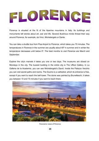 Florence is situated at the fit of the Apenine mountains in Italy. Its buildings and
monuments tell stories about art, war and life. Several illustrious minds thread their way
around Florence, for example, da Vinci, Michelangelo or Dante.
You can take a shuttle bus from Pisa Airport to Florence, which takes you 70 minutes. The
temperatures in Florence in the summer are usually about 40º in summer and in winter the
temperature decreases until below 0º. The best months to visit Florence are March and
September.
Explore the city's marvels it takes you one or two days. The museums are closed on
Mondays in the city. The busiest building in the entire city is The Uffizzi Gallery. In La
Galleria de la Academia, you can see Michelangelo's David. Inside the Palazzo Vecchio
you can visit secret paths and rooms. The Duomo is a cathedral, which its entrance is free,
except if you want to reach the bell tower. The dome was painted by Brunelleschi, it takes
you between 10 and 15 minutes if you want to reach there.
Panoramic views of Florence.
20
 