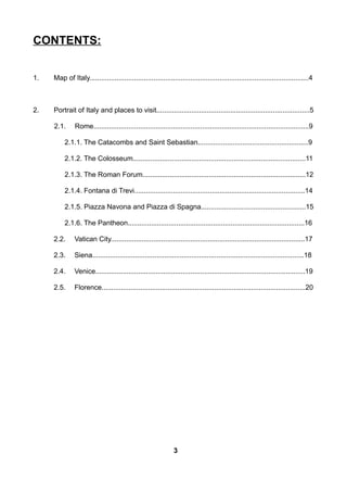 CONTENTS:
1. Map of Italy.................................................................................................................4
2. Portrait of Italy and places to visit...............................................................................5
2.1. Rome...............................................................................................................9
2.1.1. The Catacombs and Saint Sebastian.........................................................9
2.1.2. The Colosseum.........................................................................................11
2.1.3. The Roman Forum....................................................................................12
2.1.4. Fontana di Trevi........................................................................................14
2.1.5. Piazza Navona and Piazza di Spagna......................................................15
2.1.6. The Pantheon...........................................................................................16
2.2. Vatican City....................................................................................................17
2.3. Siena.............................................................................................................18
2.4. Venice............................................................................................................19
2.5. Florence.........................................................................................................20
3
 