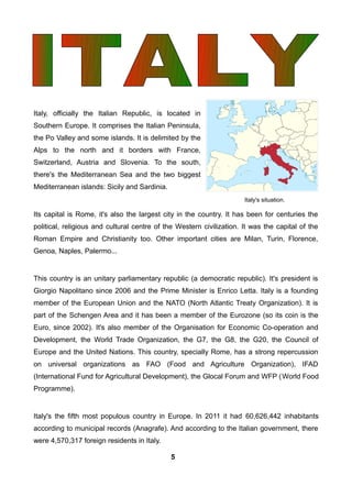 Italy, officially the Italian Republic, is located in
Southern Europe. It comprises the Italian Peninsula,
the Po Valley and some islands. It is delimited by the
Alps to the north and it borders with France,
Switzerland, Austria and Slovenia. To the south,
there's the Mediterranean Sea and the two biggest
Mediterranean islands: Sicily and Sardinia.
Its capital is Rome, it's also the largest city in the country. It has been for centuries the
political, religious and cultural centre of the Western civilization. It was the capital of the
Roman Empire and Christianity too. Other important cities are Milan, Turin, Florence,
Genoa, Naples, Palermo...
This country is an unitary parliamentary republic (a democratic republic). It's president is
Giorgio Napolitano since 2006 and the Prime Minister is Enrico Letta. Italy is a founding
member of the European Union and the NATO (North Atlantic Treaty Organization). It is
part of the Schengen Area and it has been a member of the Eurozone (so its coin is the
Euro, since 2002). It's also member of the Organisation for Economic Co-operation and
Development, the World Trade Organization, the G7, the G8, the G20, the Council of
Europe and the United Nations. This country, specially Rome, has a strong repercussion
on universal organizations as FAO (Food and Agriculture Organization), IFAD
(International Fund for Agricultural Development), the Glocal Forum and WFP (World Food
Programme).
Italy's the fifth most populous country in Europe. In 2011 it had 60,626,442 inhabitants
according to municipal records (Anagrafe). And according to the Italian government, there
were 4,570,317 foreign residents in Italy.
Italy's situation.
5
 