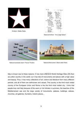 Italy is known due to these reasons: It has more UNESCO World Heritage Sites (49) than
any other country in the world, so it has lots of monuments and places with a high value
and beauty. Thus, it has many collections of art, culture and literature from many different
periods; and all of them are well-known and valued. This country is the third most visited
country of the European Union and Rome is the the third most visited city. I think that
people love visit Italy because of the warm or hot climate in summers, the beaches of the
Mediterranean sea and the large variety of monuments, palaces, buildings, statues,
churches, art galleries, fountains, historic places...
National Anthem: “Inno degli italiani”.
Emblem: Stella d'Italia.
National aerobatic team: Frecce Tricolori. National Monument: Altare della Patria.
7
 