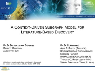 A CONTEXT-DRIVEN SUBGRAPH MODEL FOR
LITERATURE-BASED DISCOVERY
PH.D. DISSERTATION DEFENSE
DELROY CAMERON
AUGUST 18, 2014
PH.D. COMMITTEE
AMIT P. SHETH (ADVISOR)
KRISHNAPRASAD THIRUNARAYAN
MICHAEL RAYMER
RAMAKANTH KAVULURU (UKY)
THOMAS C. RINDFLESCH (NIH)
VARUN BHAGWAN (YAHOO! LABS)All truths are easy to understand once they are discovered;
the point is to discover them. (Galileo Galilei, 1564–1642)
 