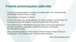 Finlands pensionssystem sjätte bäst
• Finlands pensionssystem rankades på sjätte plats i den internationella
jämförelsen Global Pension Index.
• Jämförelsen omfattade 47 länder.
• Finland fick redan för tionde gången de bästa poängen i jämförelsen för
transparens och tillförlitlighet i pensionssystemets förvaltning.
• Vid bedömning av tillförlitlighet betonas bland annat god reglering av
pensionssystemet, begriplig kundkommunikation och skäliga
förvaltningskostnader.
• Som utvecklingsmål för Finland listar Global Pension Index ökning av
fonderingen och förbättring av minimipensionsskyddet.
Källa: Pensionsskyddscentralen
 