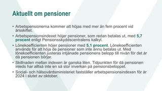 Aktuellt om pensioner
• Arbetspensionerna kommer att höjas med mer än fem procent vid
årsskiftet.
• Arbetspensionsindexet höjer pensioner, som redan betalas ut, med 5,7
procent enligt Pensionsskyddscentralens kalkyl.
• Lönekoefficienten höjer pensioner med 5,1 procent. Lönekoefficienten
används för att höja de pensioner som inte ännu betalas ut. Med
lönekoefficienten justeras intjänade pensionens belopp till nivån för det år
då pensionen börjar.
• Skillnaden mellan indexen är ganska liten. Tidpunkten för då pensionen
inleds har alltså inte en så stor inverkan på pensionsbeloppet.
• Social- och hälsovårdsministeriet fastställer arbetspensionsindexen för år
2024 i slutet av oktober.
 