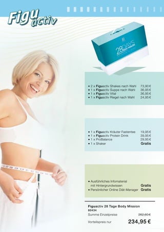 Figuactiv 28 Tage Body Mission
80434
Summe Einzelpreise	 262,60 €
Vorteilspreis nur	 234,95 €
®	2 x Figuactiv Shakes nach Wahl	 73,90 €
®	1 x Figuactiv Suppe nach Wahl	 36,95 €
®	1 x Figuactiv Vital	 36,95 €
®	1 x Figuactiv Riegel nach Wahl	 24,95 €
®	1 x Figuactiv Kräuter Fastentee	 19,95 €
®	1 x Figuactiv Protein Drink	 39,95 €
®	1 x ProBalance	 29,95 €
®	1 x Shaker 	 Gratis
®	Ausführliches Infomaterial
	 mit Hintergrundwissen	 Gratis
®	Persönlicher Online Diät-Manager 	 Gratis
 