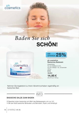 14 LR world 01.15
Nehmen Sie begleitend zu Ihrem Abnehmvorhaben regelmäßig ein
basisches Bad.
Basische Salze zum Baden
® 	Bewirken einen basischen pH-Wert des Badewassers von ca. 8,5
® 	Mit der Kraft basischer Mineralien und Bernstein, Rubin und Amethyst
Info
Sparen 25%Sie
Baden Sie sich
SCHÖN!
ph cosmetics
Basisches Badesalz
Anwendung:
Für ein Vollbad 2-3 EL,
für ein Fußbad 1 EL verwenden
530 g
8116
19,95 €
14,95 €
(28,20 € pro 1000 g)
 
