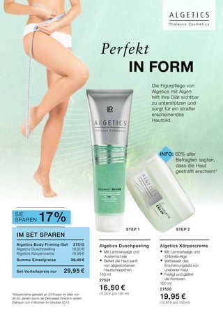 *Körpercreme getestet an 20 Frauen im Alter von
30-55 Jahren durch die Dermatest GmbH in einem
Zeitraum von 4 Wochen im Oktober 2013.
Die Figurpflege von
Algetics mit Algen
hilft Ihre Diät sichtbar
zu unterstützen und
sorgt für ein straffer
erscheinendes
Hautbild.
Perfekt
Algetics Körpercreme
®	Mit Laminariaalge und
	 Chlorella-Alge
®	Verbessert das
	Erscheinungsbild von
	 unebener Haut
®	Festigt und glättet
	 die Konturen
150 ml
27500
19,95 €
(13,30 € pro 100 ml)
Algetics Duschpeeling
®	Mit Laminariaalge und
	 Austernschale
®	Befreit die Haut sanft
		 von abgestorbenen
		Hautschüppchen
150 ml
27501
16,50 €
(11,00 € pro 100 ml)
im set sparen
Algetics Body Firming-Set	 27515
Algetics Duschpeeling 	 16,50 €
Algetics Körpercreme	 19,95 €	
Summe Einzelpreise 	 36,45 €
Set-Vorteilspreis nur	 29,95 €
Sparen 17%
in Form
Sie
step 1 step 2
info: 60% aller
	 Befragten sagten, 	
	 dass die Haut 	
	 gestrafft erscheint*
 