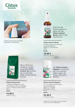 Die Cistus Incanus
Kapseln unterstützen
das Immunsystem
täglich gegen die
Tücken des kalten
Wetters.¹
Der zu 100 % aus
natürlichen Zutaten
hergestellte Cistus
Incanus Tee versorgt
Sie auf natürliche
Weise mit der Kraft der
Zistrose.
Fühlt sich der
Rachen gereizt an,
geben Sie das
Cistus Incanus
Spray direkt in den
Rachenraum.
Leichte Dosierung durch direktes
Einsprühen in den Rachen Cistus Incanus Spray
mit 86 % Cistus Incanus Extrakt
Verzehrempfehlung:
täglich 3 x 3 Sprühstöße
30 ml
80326
19,95 €	
(65,50 € pro 100 ml)
Cistus Incanus Tee
1 gehäufter Teelöffel pro Tasse
mit siedendem Wasser übergießen
und 8 – 10 Minuten ziehen lassen
250 g
80404
14,95 €
(5,98 € pro 100 g)
Cistus Incanus Kapseln
mit 71 % Cistus Incanus Extrakt
Verzehrempfehlung:
täglich 2 x 1 Kapsel
60 Kapseln / 33,5 g
250 g
80325
34,95 €
(104,33 € pro 100 g)
¹Vitamin C und Zink tragen zu einer normalen
Funktion des Immunsystems bei.
 