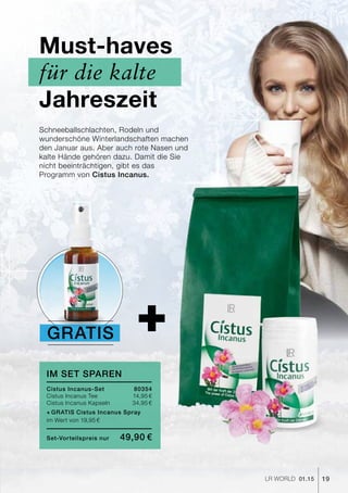 +
19LR world 01.15
Schneeballschlachten, Rodeln und
wunderschöne Winterlandschaften machen
den Januar aus. Aber auch rote Nasen und
kalte Hände gehören dazu. Damit die Sie
nicht beeinträchtigen, gibt es das
Programm von Cistus Incanus.
Must-haves
für die kalte
Jahreszeit
im set sparen
Cistus Incanus-Set	80354
Cistus Incanus Tee 	 14,95 €
Cistus Incanus Kapseln	 34,95 €
+	Gratis Cistus Incanus Spray
im Wert von 19,95 €
Set-Vorteilspreis nur	 49,90 €
Gratis
 