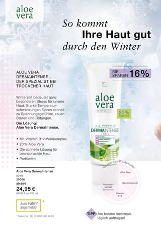 ®	Mit Vitamin B12-Wirkkomplex
®	20 % Aloe Vera
®	Die schnelle Lösung für
	 beanspruchte Haut
®	Parfümfrei
So kommt
	 Ihre Haut gut 		
durch den Winter
Aloe Vera
Nacht­kerzenöl
Vitamin B12-Wirkkomplex
Vitamin
B12
Mahonia-
extrakt
(Berberitze)
20 %Aloe Vera
* Patent-Nr.: DE 10 2010 030 443.3
*Zum Patent
angemeldet
Winterzeit bedeutet ganz
besonderen Stress für unsere
Haut. Starke Temperatur-
schwankungen führen schnell
zu Spannungsgefühlen, rauen
Stellen und Rötungen.
Die Lösung:
Aloe Vera DermaIntense.
Aloe Vera DermaIntense
50 ml
20006
29,95 €
24,95 €
(49,90 € pro 100 ml)
Tipp: Am besten mehrmals
	 täglich auftragen!
Sparen 16%SieAloe Vera
DermaIntense –
der Spezialist bei
trockener Haut
 