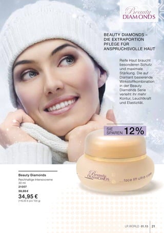 DIAM ONDS
21LR world 01.15
Reife Haut braucht
besonderen Schutz
und maximale
Stärkung. Die auf
Diamant basierende
Wirkstoffkombination
in der Beauty
Diamonds Serie
verleiht ihr mehr
Kontur, Leuchtkraft
und Elastizität.
Beauty Diamonds
Reichhaltige Intensivcreme
30 ml
21007
39,95 €
34,95 €
(116,50 € pro 100 g)
Sparen 12%Sie
Beauty Diamonds –
die Extraportion
Pflege für
anspruchsvolle Haut
 