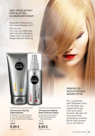 23LR world 01.15
Nasskalte Temperaturen,
Ihre Haare kräuseln sich?
Die Lösung:
LR nova pure Glättungs-
balm bändigt widerspen-
stiges Haar und sorgt für
langanhaltende Glättung.
Fön, Lockenstab
oder Glätteisen trock-
nen das Haar aus.
Lassen Sie es gar
nicht erst soweit
kommen! Mit dem LR
nova pure Hitze-
schutzspray schützen
Sie Ihr Haar proaktiv
vor zu viel Wärme.
Anti-Frizz-Effekt
für glattes,
glänzendes Haar
Perfektes
Schutzschild
gegen Hitze
LR nova pure Styling
Glättungsbalm
®	Glättet und sorgt für Glanz
®	Für mehr Geschmeidigkeit
®	Wirkt Austrocknen entgegen
150 ml
26050
9,95 €
(6,63 € pro 100 ml)
LR nova pure Styling
Heat Protection Spray
®	Optimaler Hitzeschutz
®	Mit revitalisierendem
	Marinekomplex
150 ml
26038
9,95 €
(6,63 € pro 100 ml)
 