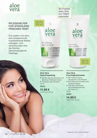 24 LR world 01.15
50 %Aloe Vera
50 %Aloe Vera
*	 Patent-Nr.: DE 10 2010 030 654 1
*Alle Produkte
dieser Seite
Zum Patent
angemeldet
Aloe Vera
Feuchtigkeitsmaske
®	Mit Hyaluronsäure,
	 Sheabutter und Olivenöl
®	Bio-Wildrosen Extrakt wirkt
	hautberuhigend
®	Füllt den natürlichen
	Feuchtigkeitsspeicher
	 der Haut auf
75 ml
20064
14,95 €
(19,94 € pro 100 ml)
Aloe Vera
Gesichtspeeling
®	Mit Bio-Bambus Extrakt und 	
	Bambus-Peelingkörnchen
®	Verfeinert das Hautbild
75 ml
20013
11,95 €
(15,93 € pro 100 ml)
Erst peelen und dann
eine entspannende,
hydratisierende Maske
auftragen. Und
verschwunden sind
die Zeichen
überschwänglicher
Feiertage.
Pflegehelfer
für strahlend
frischen Teint
 