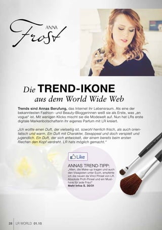 ANNA
28 LR world 01.15
Trends sind Annas Berufung, das Internet ihr Lebensraum. Als eine der
bekanntesten Fashion- und Beauty-Bloggerinnen weiß sie als Erste, was „en
vogue“ ist. Mit wenigen Klicks mischt sie die Modewelt auf. Nun hat LRs erste
digitale Markenbotschafterin ihr eigenes Parfum mit LR kreiert.
„Ich wollte einen Duft, der vielseitig ist, sowohl herrlich frisch, als auch orien-
talisch und warm. Ein Duft mit Charakter, Sexappeal und doch verspielt und
jugendlich. Ein Duft, der sich entwickelt, der einem bereits beim ersten
Riechen den Kopf verdreht. LR hats möglich gemacht.“
Die Trend-Ikone
Annas Trend-Tipp:
„Allen, die Make-up tragen und auch
den Visagisten unter Euch, empfehle
ich die neuen da Vinci Pinsel von LR.
Absolute Profi-Pinsel und ein Must-
have für jede Frau!“
Mehr Infos S. 30/31
aus dem World Wide Web
 