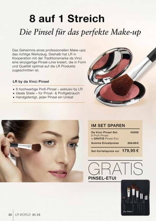 30 LR world 01.15
8 auf 1 Streich
Das Geheimnis eines professionellen Make-ups:
das richtige Werkzeug. Deshalb hat LR in
Kooperation mit der Traditionsmarke da Vinci
eine einzigartige Pinsel-Linie kreiert, die in Form
und Qualität optimal auf die LR Produkte
zugeschnitten ist.
Die Pinsel für das perfekte Make-up
LR by da Vinci Pinsel
­­­®	8 hochwertige Profi-Pinsel – exklusiv by LR
­­­®	Ideale Stiele – für Privat- & Profigebrauch
®		Handgefertigt, jeder Pinsel ein Unikat
im set sparen
Da Vinci Pinsel-Set	 40068
8 Profi-Pinsel
+ Gratis Pinsel-Etui
Summe Einzelpreise 	 224,60 €
Set-Vorteilspreis nur	 179,95 €
GratisPinsel-Etui
 