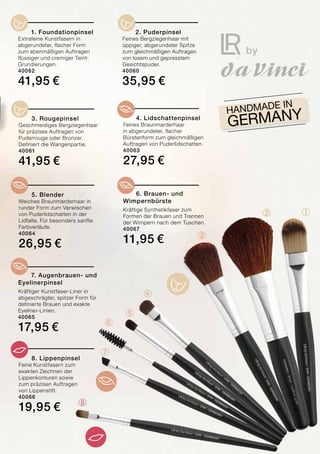 ➀➁
➃
➄
➅
➆
➂
➇
HANDMADE in
Germany
	 1. Foundationpinsel
Extrafeine Kunstfasern in
abgerundeter, flacher Form
zum ebenmäßigen Auftragen
flüssiger und cremiger Teint-
Grundierungen.	
40062
41,95 €
	 2. Puderpinsel
Feines Bergziegenhaar mit
üppiger, abgerundeter Spitze
zum gleichmäßigen Auftragen
von losem und gepresstem
Gesichtspuder.	
40060
35,95 €
	 3. Rougepinsel
Geschmeidiges Bergziegenhaar
für präzises Auftragen von
Puderrouge oder Bronzer.
Definiert die Wangenpartie.
40061
41,95 €
	 4. Lidschattenpinsel
Feines Braunmarderhaar
in abgerundeter, flacher
Bürstenform zum gleichmäßigen
Auftragen von Puderlidschatten.
40063
27,95 €
	5. Blender
Weiches Braunmarderhaar in
runder Form zum Verwischen
von Puderlidschatten in der
Lidfalte. Für besonders sanfte
Farbverläufe.
40064
26,95 €
	 7. Augenbrauen- und
Eyelinerpinsel
Kräftiger Kunstfaser-Liner in
abgeschrägter, spitzer Form für
definierte Brauen und exakte
Eyeliner-Linien.	
40065
17,95 €
	 8. Lippenpinsel
Feine Kunstfasern zum
exakten Zeichnen der
Lippenkonturen sowie
zum präzisen Auftragen
von Lippenstift.
40066
19,95 €
	 6. Brauen- und
Wimpernbürste
Kräftige Synthetikfaser zum
Formen der Brauen und Trennen
der Wimpern nach dem Tuschen.
40067
11,95 €
 