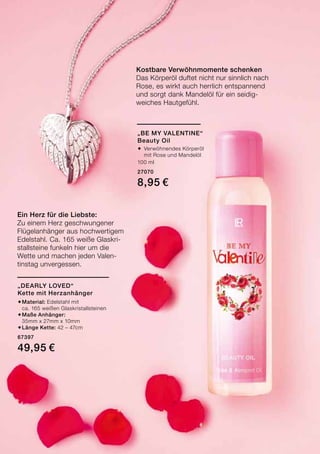 Kostbare Verwöhnmomente schenken
Das Körperöl duftet nicht nur sinnlich nach
Rose, es wirkt auch herrlich entspannend
und sorgt dank Mandelöl für ein seidig-
weiches Hautgefühl.
Ein Herz für die Liebste:
Zu einem Herz geschwungener
Flügelanhänger aus hochwertigem
Edelstahl. Ca. 165 weiße Glaskri-
stallsteine funkeln hier um die
Wette und machen jeden Valen-
tinstag unvergessen.
„Be My Valentine“
Beauty Oil
®	Verwöhnendes Körperöl
	 mit Rose und Mandelöl
100 ml
27070
8,95 €
„Dearly Loved“
Kette mit Herzanhänger
®	Material: Edelstahl mit
	 ca. 165 weißen Glaskristallsteinen
®	Maße Anhänger:
	 35mm x 27mm x 10mm
®	Länge Kette: 42 – 47cm
67397
49,95 €
 