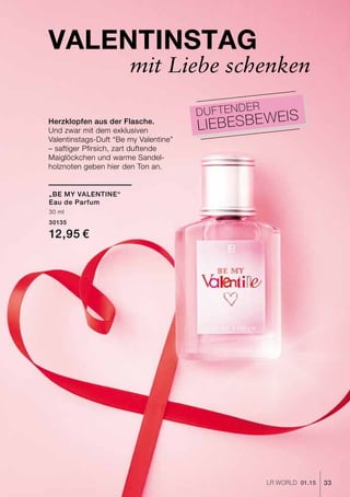 33LR world 01.15
Valentinstag
mit Liebe schenken
Herzklopfen aus der Flasche.
Und zwar mit dem exklusiven
Valentinstags-Duft “Be my Valentine”
– saftiger Pfirsich, zart duftende
Maiglöckchen und warme Sandel-
holznoten geben hier den Ton an.
Duftender
Liebesbeweis
„Be My Valentine“
Eau de Parfum
30 ml
30135
12,95 €
 