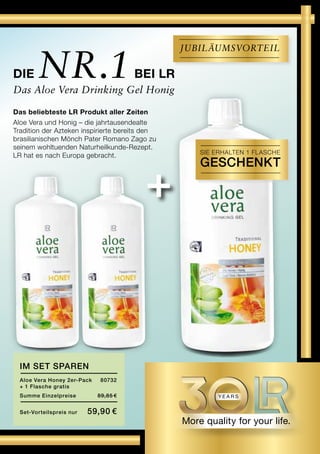+
Die Nr.1bei LR
Das Aloe Vera Drinking Gel Honig
im set sparen
Aloe Vera Honey 2er-Pack	 80732
+ 1 Flasche gratis
Summe Einzelpreise 	 89,85 €
Set-Vorteilspreis nur	 59,90 €
Das beliebteste LR Produkt aller Zeiten
Aloe Vera und Honig – die jahrtausendealte
Tradition der Azteken inspirierte bereits den
brasilianischen Mönch Pater Romano Zago zu
seinem wohltuenden Naturheilkunde-Rezept.
LR hat es nach Europa gebracht.
Jubiläumsvorteil
Sie erhalten 1 FLASCHE
GESCHENKT
 