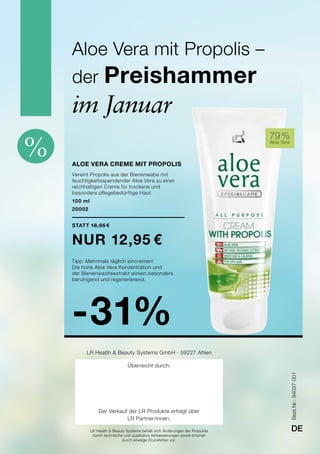 % Aloe Vera creme mit Propolis
Vereint Propolis aus der Bienenwabe mit
feuchtigkeitsspendender Aloe Vera zu einer
reichhaltigen Creme für trockene und
besonders pflegebedürftige Haut.
100 ml
20002
Statt 18,95 €
nur 12,95 €
Tipp: Mehrmals täglich eincremen!
Die hohe Aloe Vera Konzentration und
der Bienenwachsextrakt wirken besonders
beruhigend und regenerierend.
-31%
79 %
Aloe Vera
Aloe Vera mit Propolis –
der Preishammer
im Januar
Best.Nr.:94037-001
DELR Health & Beauty Systems behält sich Änderungen der Produkte
durch technische und qualitative Verbesserungen sowie Irrtümer
durch etwaige Druckfehler vor.
LR Health & Beauty Systems GmbH · 59227 Ahlen
Überreicht durch:
Der Verkauf der LR Produkte erfolgt über
LR Partner/innen.
 