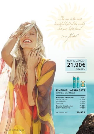 „The sun is the most
beautiful light of the world.
Let your light shine!“
4 LR world 01.15
EinführungsRabatt
SPAREN SIE IM SET
Karolina Kurkova-Set	 30103
Eau de Parfum 	 34,95 €
Körperlotion 	 19,95 €
Duschgel 	 16,95 €
Summe Einzelpreise 	 71,85 €
Set-Vorteilspreis	 59,95 € 
Im Januar nur	 49,95 €
21,90€
NUR IM JANUAR
SPAREN
 