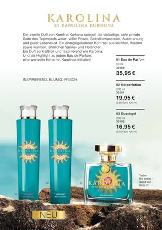 0102
03
5LR world 01.15
Der zweite Duft von Karolina Kurkova spiegelt die vielseitige, sehr private
Seite des Topmodels wider: voller Power, Selbstbewusstsein, Ausstrahlung
und purer Lebenslust. Ein energiegeladener Kontrast aus leichten, floralen
sowie warmen, sinnlichen Vanille- und Holznoten.
Ein Duft so kraftvoll und faszinierend wie Karolina.
Und als Highlight zu jedem Eau de Parfum:
eine wertvolle Kette mit Karolinas Initialen! 01 Eau de Parfum
50 ml
30100
35,95 €
02 Körperlotion
200 ml
30101
19,95 €
(9,98 € pro 100 ml)
03 Duschgel
200 ml
30102
16,95 €
(8,48 € pro 100 ml)
Inspirierend. Blumig. Frisch.
Testen
Sie selbst –
direkt auf
Seite 2!
neu
 