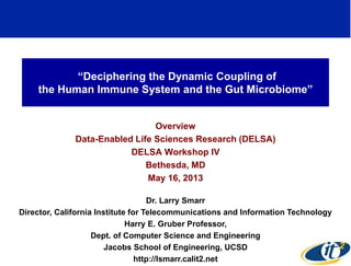 “Deciphering the Dynamic Coupling of 
the Human Immune System and the Gut Microbiome” 
Overview 
Data-Enabled Life Sciences Research (DELSA) 
DELSA Workshop IV 
Bethesda, MD 
May 16, 2013 
Dr. Larry Smarr 
Director, California Institute for Telecommunications and Information Technology 
Harry E. Gruber Professor, 
Dept. of Computer Science and Engineering 
Jacobs School of Engineering, UCSD 
http://lsmarr.calit2.net 
1 
 