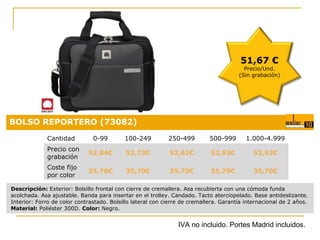51,67 €

Precio/Und.
(Sin grabación)

BOLSO REPORTERO (73082)
Cantidad

0-99

100-249

250-499

500-999

1.000-4.999

Precio con
grabación

52,84€

52,73€

52,62€

52,53€

52,53€

Coste fijo
por color

35,70€

35,70€

35,70€

35,70€

Precio:
35,70€

0,18 €

Descripción: Exterior: Bolsillo frontal con cierre de cremallera. Asa recubierta con una cómoda funda
acolchada. Asa ajustable. Banda para insertar en el trolley. Candado. Tacto aterciopelado. Base antideslizante.
Interior: Forro de color contrastado. Bolsillo lateral con cierre de cremallera. Garantía internacional de 2 años.
Material: Poliéster 300D. Color: Negro.

IVA no incluido. Portes Madrid incluidos.

 