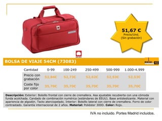 51,67 €

Precio/Und.
(Sin grabación)

BOLSA DE VIAJE 54CM (73083)
Cantidad

0-99

100-249

250-499

500-999

1.000-4.999

Precio con
grabación

52,84€

52,73€

52,62€

52,53€

52,53€

Coste fijo
por color

35,70€

35,70€

35,70€

35,70€

Precio:
35,70€

0,18 €

Descripción: Exterior: Bolsillo frontal con cierre de cremallera. Asa ajustable recubierta con una cómoda
funda acolchada. Candado de combinación numérica (estándares de EEUU). Base antideslizante. Material con
apariencia de algodón. Tacto aterciopelado. Interior: Bolsillo lateral con cierre de cremallera. Forro de color
contrastado. Garantía internacional de 2 años. Material: Poliéster 300D. Color: Rojo.

IVA no incluido. Portes Madrid incluidos.

 