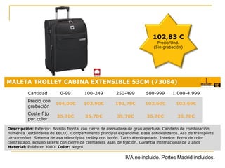 102,83 €
Precio/Und.
(Sin grabación)

MALETA TROLLEY CABINA EXTENSIBLE 53CM (73084)
Cantidad

0-99

100-249

250-499

500-999

1.000-4.999

Precio con
grabación

104,00€

103,90€

103,79€

103,69€

103,69€

Coste fijo
por color

35,70€

35,70€

35,70€

35,70€

35,70€
Precio:

Descripción: Exterior: Bolsillo frontal con cierre de cremallera de gran apertura. Candado de combinación
numérica (estándares de EEUU). Compartimento principal expandible. Base antideslizante. Asa de transporte
ultra-confort. Sistema de asa telescópica trolley con botón. Tacto aterciopelado. Interior: Forro de color
contrastado. Bolsillo lateral con cierre de cremallera Asas de fijación. Garantía internacional de 2 años..
Material: Poliéster 300D. Color: Negro.

0,18 €

IVA no incluido. Portes Madrid incluidos.

 