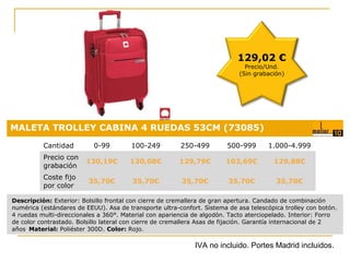 129,02 €
Precio/Und.
(Sin grabación)

MALETA TROLLEY CABINA 4 RUEDAS 53CM (73085)
Cantidad

0-99

100-249

250-499

500-999

1.000-4.999

Precio con
grabación

130,19€

130,08€

129,79€

103,69€

129,88€

Coste fijo
por color

35,70€

35,70€

35,70€

35,70€

35,70€
Precio:

Descripción: Exterior: Bolsillo frontal con cierre de cremallera de gran apertura. Candado de combinación
numérica (estándares de EEUU). Asa de transporte ultra-confort. Sistema de asa telescópica trolley con botón.
4 ruedas multi-direccionales a 360°. Material con apariencia de algodón. Tacto aterciopelado. Interior: Forro
de color contrastado. Bolsillo lateral con cierre de cremallera Asas de fijación. Garantía internacional de 2
años. Material: Poliéster 300D. Color: Rojo.

0,18 €

IVA no incluido. Portes Madrid incluidos.

 