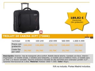 189,82 €
Precio/Und.
(Sin grabación)

TROLLEY DE CABINA 2CPT (73086)
Cantidad

0-99

100-249

250-499

500-999

1.000-4.999

Precio con
grabación

190,99€

190,88€

190,77€

190,68€

190,68€

Coste fijo
por color

35,70€

35,70€

35,70€

35,70€

Precio:
35,70€

0,18 €

Descripción: Exterior: Asa de transporte ultra-confort. Bolsillo lateral abierto. Candado con llave. Interior:
Organizador: Un bolsillo simple, 2 bolsillos para bolígrafos, un bolsillo para el teléfono móvil, un bolsillo para
un DVD y un llavero extraíble. Espuma protectora extraíble de alta densidad para ordenador portátil 15,4''.
Garantía internacional de 2 años. Material: Poliéster 300D Y 150D. Color: Negro.

IVA no incluido. Portes Madrid incluidos.

 