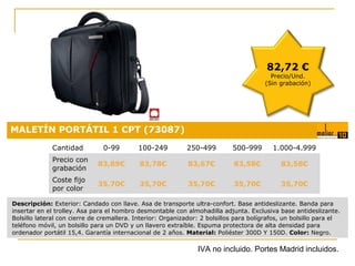 82,72 €

Precio/Und.
(Sin grabación)

MALETÍN PORTÁTIL 1 CPT (73087)
Cantidad

0-99

100-249

250-499

500-999

1.000-4.999

Precio con
grabación

83,89€

83,78€

83,67€

83,58€

83,58€

Coste fijo
por color

35,70€

35,70€

35,70€

35,70€

35,70€
Precio:

Descripción: Exterior: Candado con llave. Asa de transporte ultra-confort. Base antideslizante. Banda para
insertar en el trolley. Asa para el hombro desmontable con almohadilla adjunta. Exclusiva base antideslizante.
Bolsillo lateral con cierre de cremallera. Interior: Organizador: 2 bolsillos para bolígrafos, un bolsillo para el
teléfono móvil, un bolsillo para un DVD y un llavero extraíble. Espuma protectora de alta densidad para
ordenador portátil 15,4. Garantía internacional de 2 años. Material: Poliéster 300D Y 150D. Color: Negro.

0,18 €

IVA no incluido. Portes Madrid incluidos.

 