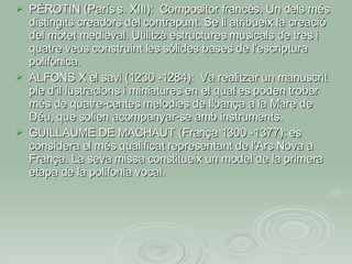 PÉROTIN (París s. XIII):  Compositor francès. Un dels més distingits creadors del contrapunt. Se li atribueix la creació del motet medieval. Utilitzà estructures musicals de tres i quatre veus construint les sòlides bases de l’escriptura polifònica. ALFONS X el savi (1230 -1284):  Va realitzar un manuscrit ple d’il·lustracions i miniatures en el qual es poden trobar més de quatre-centes melodies de lloança a la Mare de Déu, que solien acompanyar-se amb instruments. GUILLAUME DE MACHAUT (França 1300 -1377): es considera el més qualificat representant de l'Ars Nova a França. La seva missa constitueix un model de la primera etapa de la polifonia vocal. 